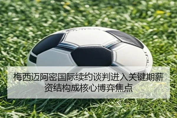 梅西迈阿密国际续约谈判进入关键期薪资结构成核心博弈焦点